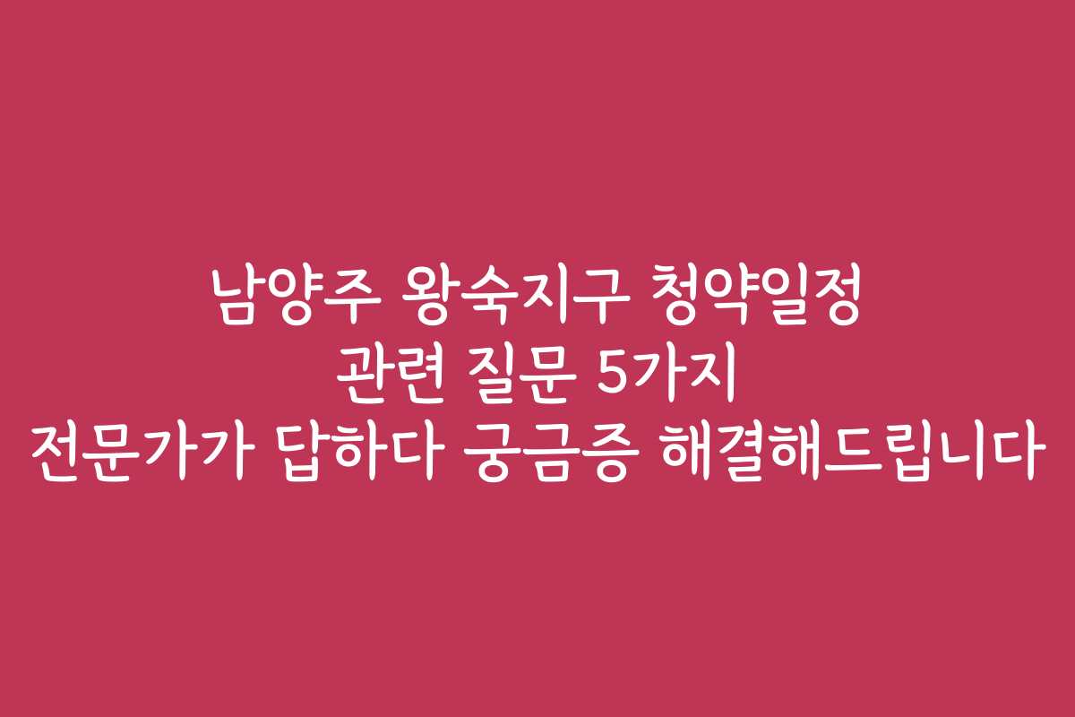 남양주 왕숙지구 청약일정 관련 질문 5가지 전문가가 답하다 궁금증 해결해드립니다