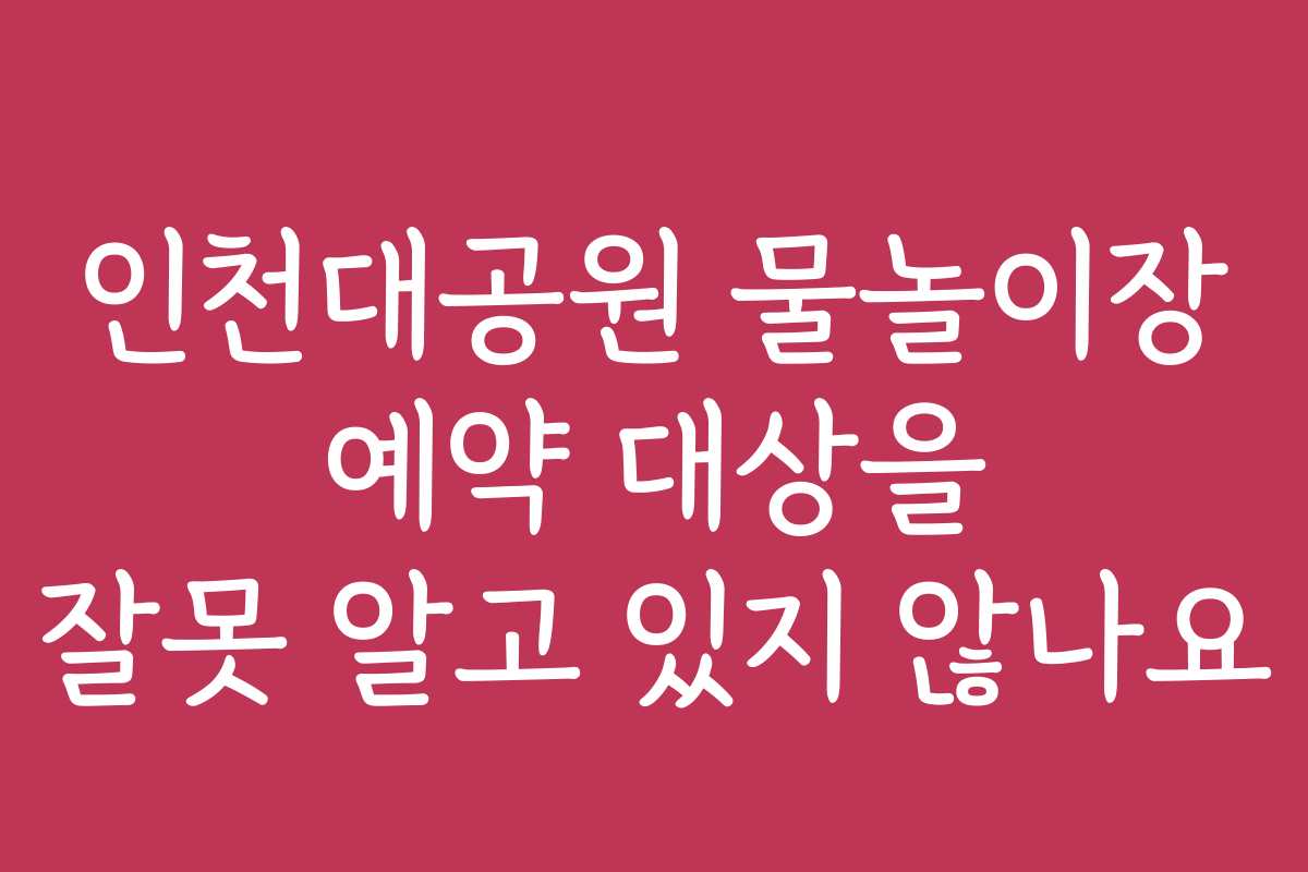 인천대공원 물놀이장 예약 대상을 잘못 알고 있지 않나요