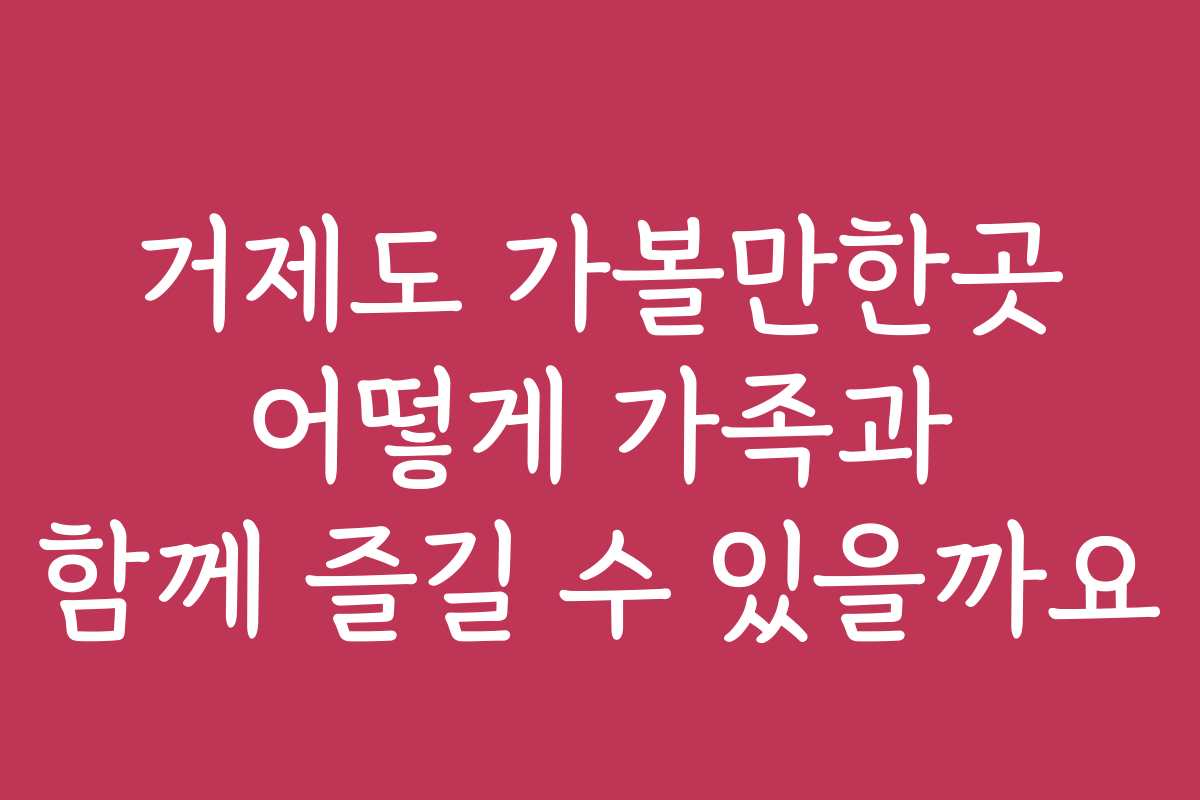 거제도 가볼만한곳 어떻게 가족과 함께 즐길 수 있을까요