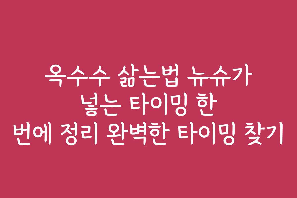 옥수수 삶는법 뉴슈가 넣는 타이밍 한 번에 정리 완벽한 타이밍 찾기