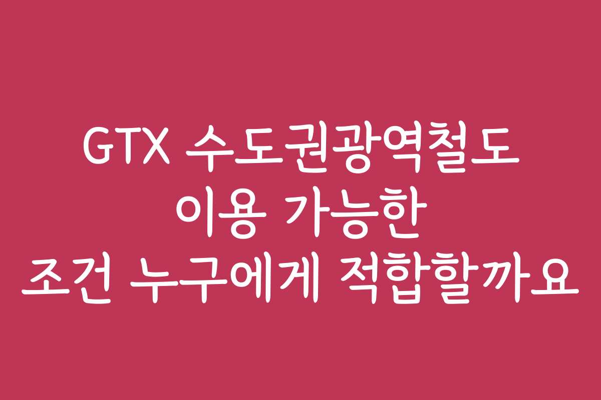 GTX 수도권광역철도 이용 가능한 조건 누구에게 적합할까요