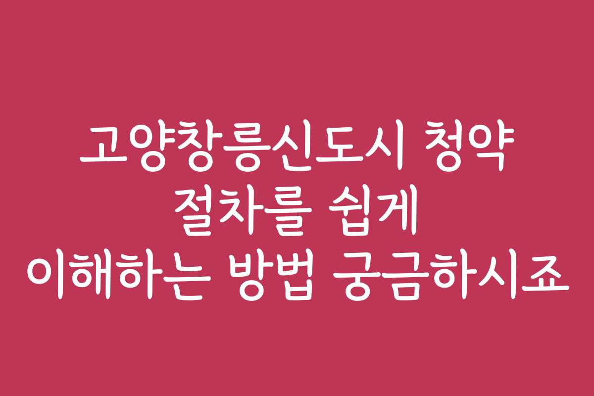 고양창릉신도시 청약 절차를 쉽게 이해하는 방법 궁금하시죠