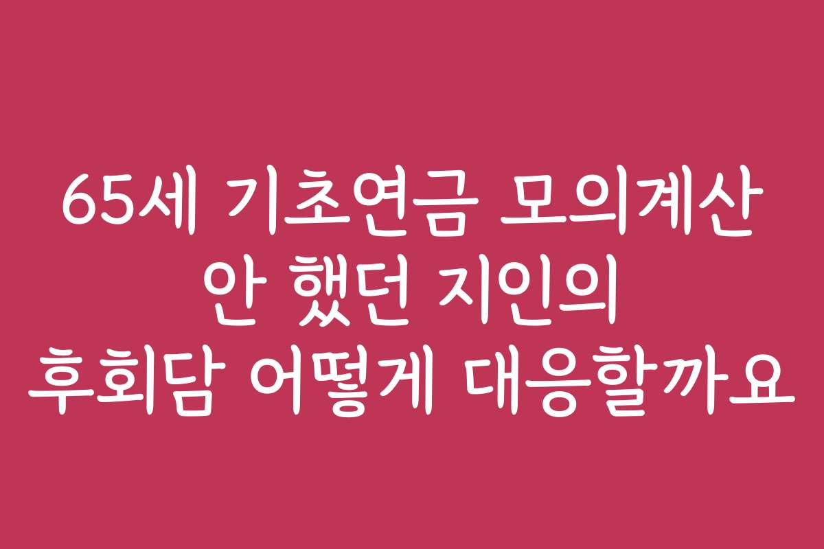 65세 기초연금 모의계산 안 했던 지인의 후회담 어떻게 대응할까요