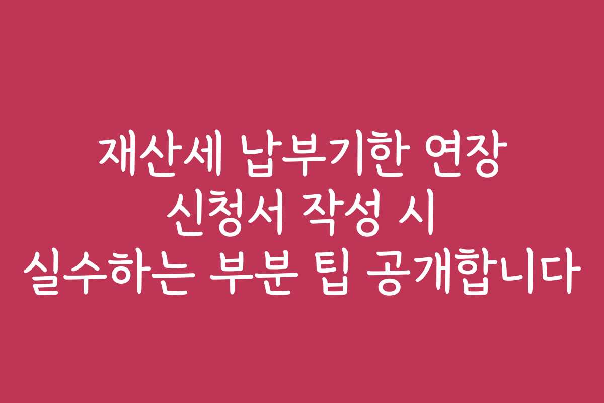 재산세 납부기한 연장 신청서 작성 시 실수하는 부분 팁 공개합니다