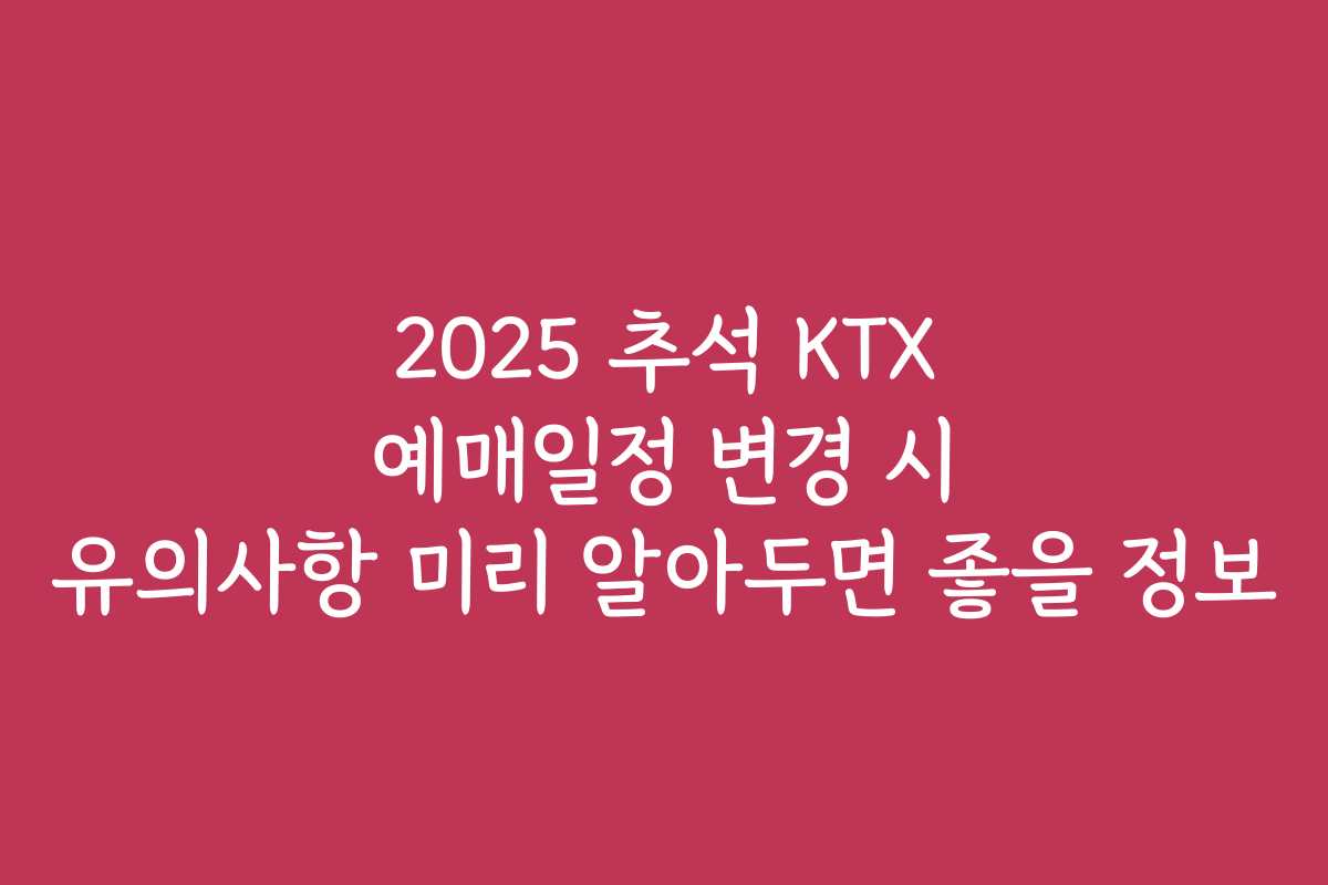 2025 추석 KTX 예매일정 변경 시 유의사항 미리 알아두면 좋을 정보