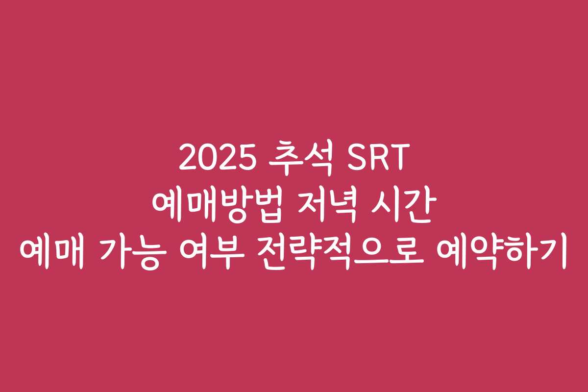 2025 추석 SRT 예매방법 저녁 시간 예매 가능 여부 전략적으로 예약하기
