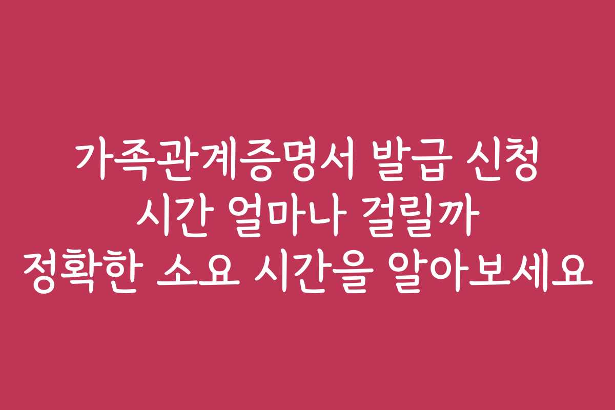 가족관계증명서 발급 신청 시간 얼마나 걸릴까 정확한 소요 시간을 알아보세요