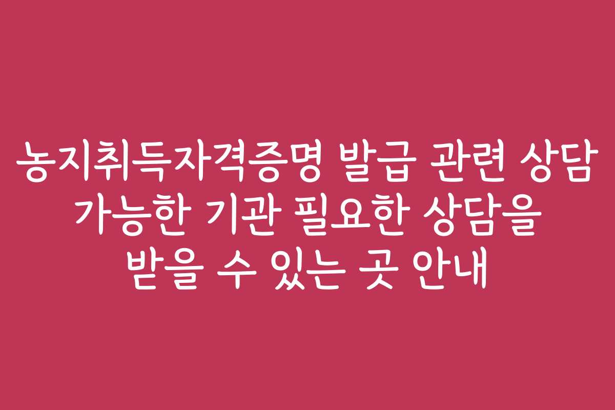 농지취득자격증명 발급 관련 상담 가능한 기관 필요한 상담을 받을 수 있는 곳 안내