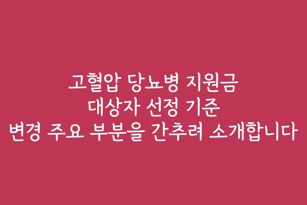 고혈압 당뇨병 지원금 대상자 선정 기준 변경 주요 부분을 간추려 소개합니다