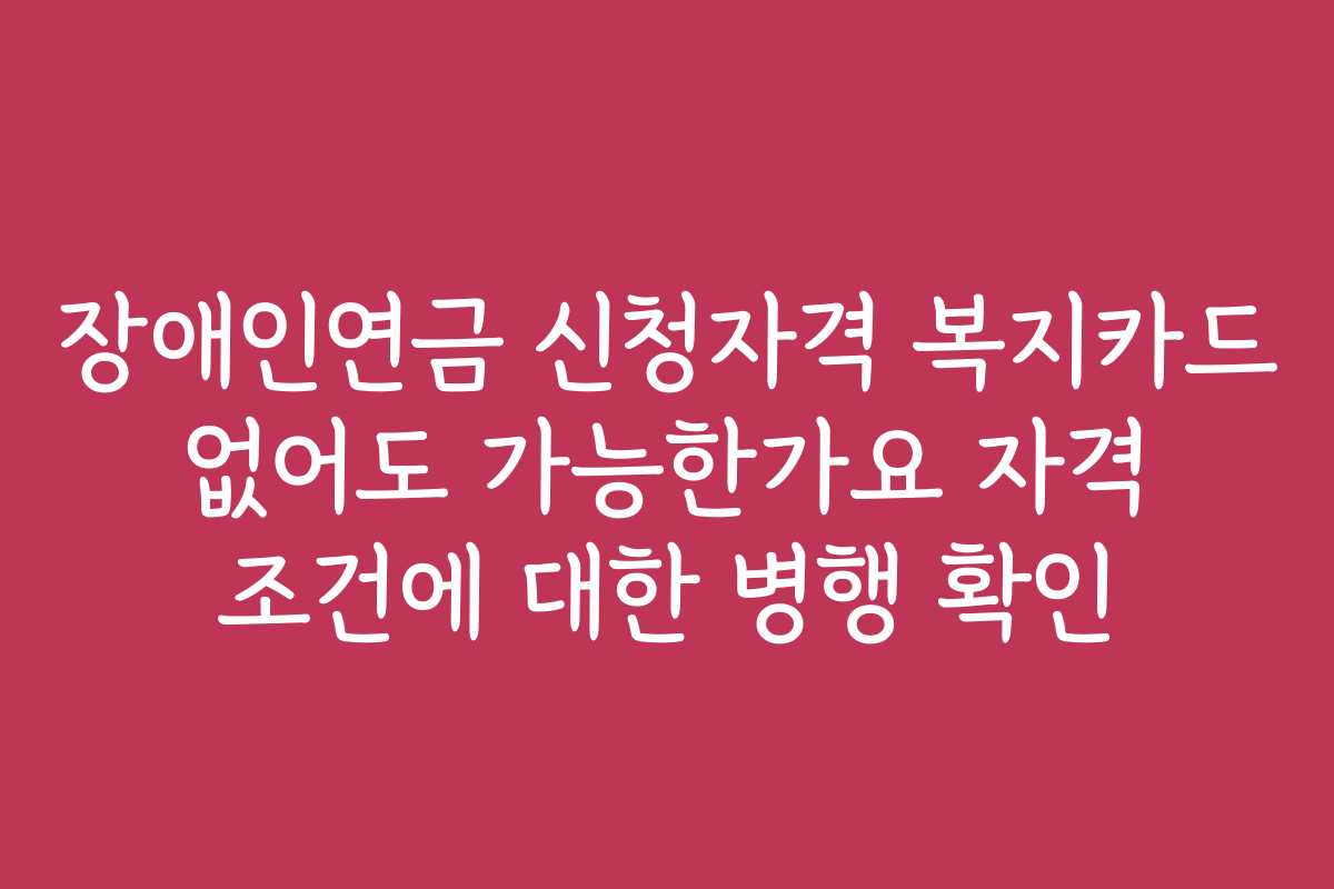 장애인연금 신청자격 복지카드 없어도 가능한가요 자격 조건에 대한 병행 확인