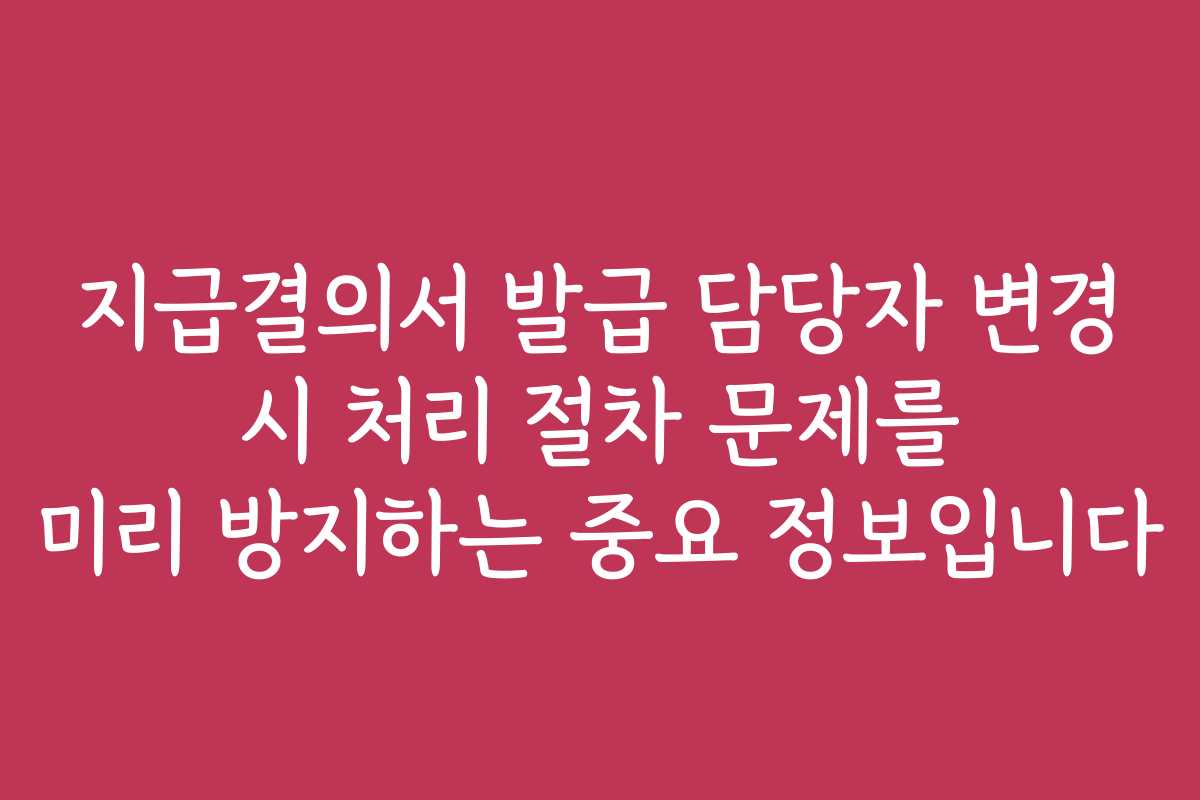 지급결의서 발급 담당자 변경 시 처리 절차 문제를 미리 방지하는 중요 정보입니다