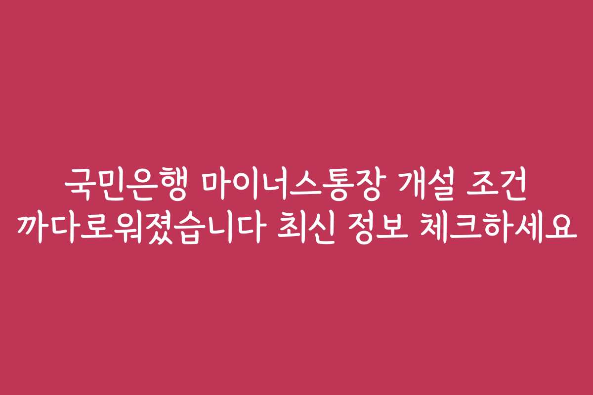국민은행 마이너스통장 개설 조건 까다로워졌습니다 최신 정보 체크하세요