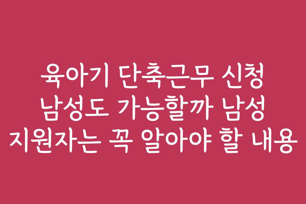 육아기 단축근무 신청 남성도 가능할까 남성 지원자는 꼭 알아야 할 내용
