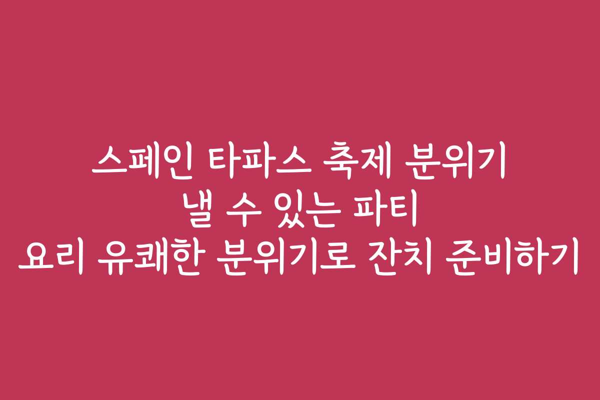 스페인 타파스 축제 분위기 낼 수 있는 파티 요리 유쾌한 분위기로 잔치 준비하기