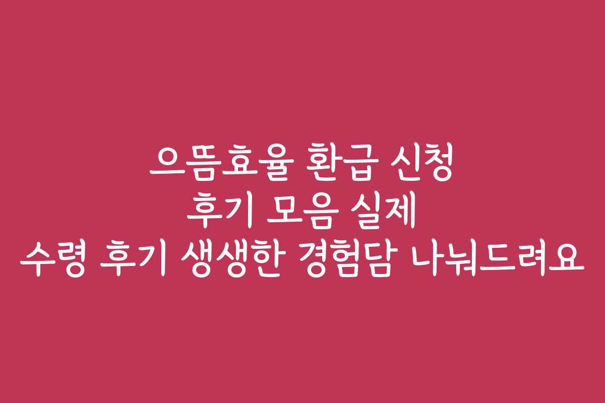 으뜸효율 환급 신청 후기 모음 실제 수령 후기 생생한 경험담 나눠드려요