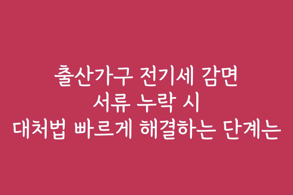 출산가구 전기세 감면 서류 누락 시 대처법 빠르게 해결하는 단계는
