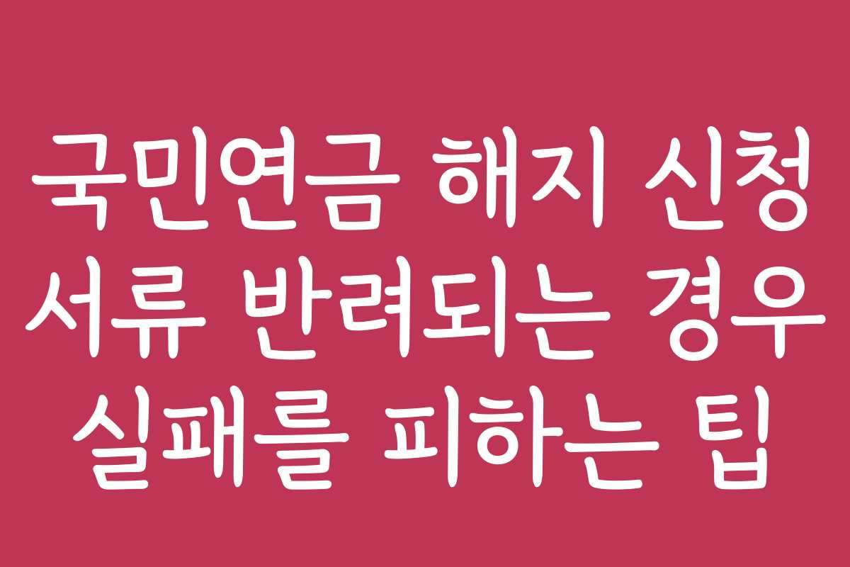 국민연금 해지 신청 서류 반려되는 경우 실패를 피하는 팁