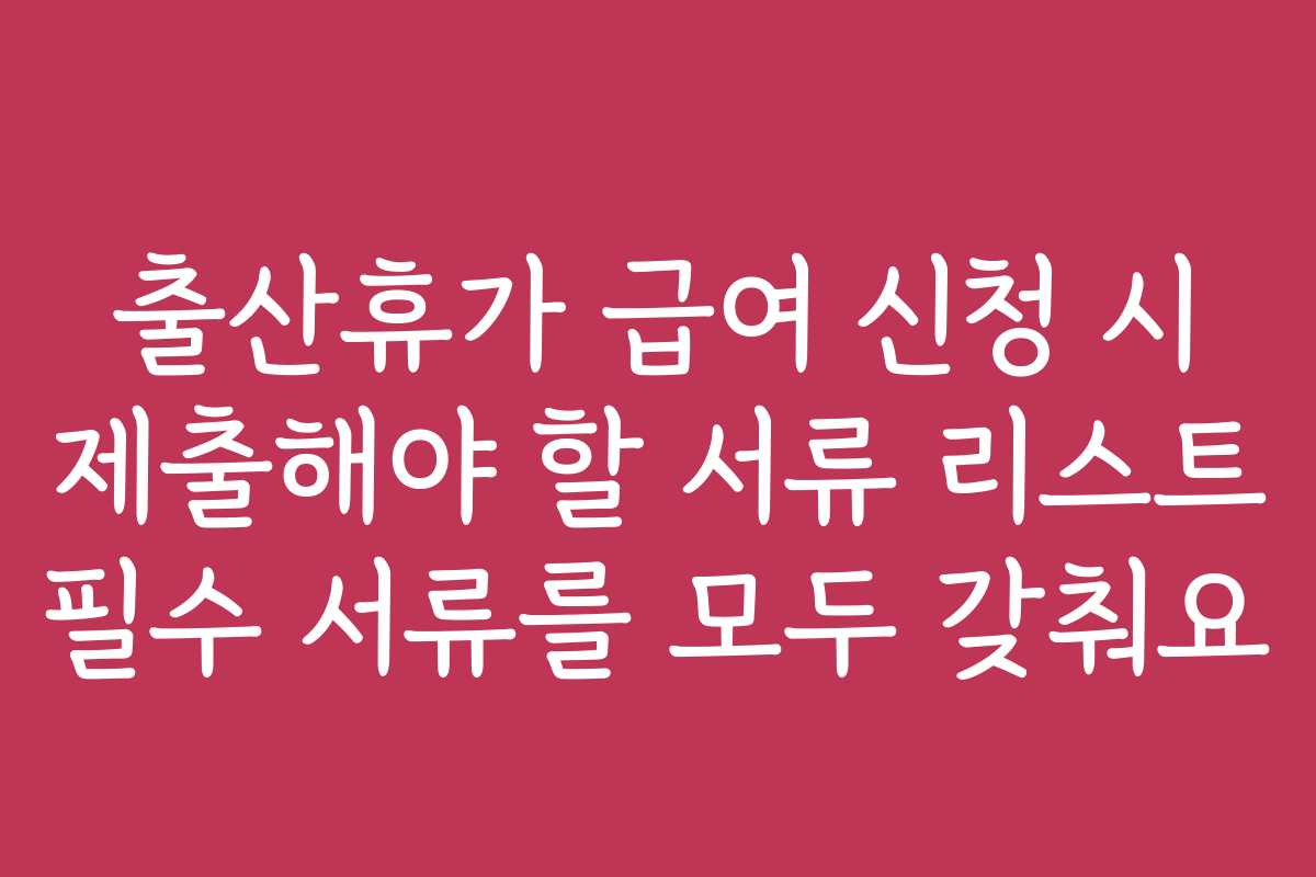 출산휴가 급여 신청 시 제출해야 할 서류 리스트 필수 서류를 모두 갖춰요