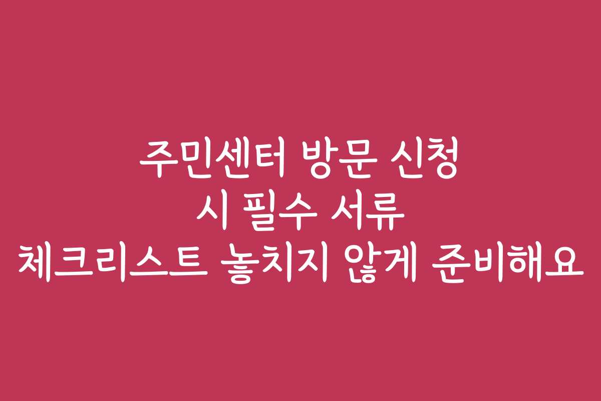 주민센터 방문 신청 시 필수 서류 체크리스트 놓치지 않게 준비해요