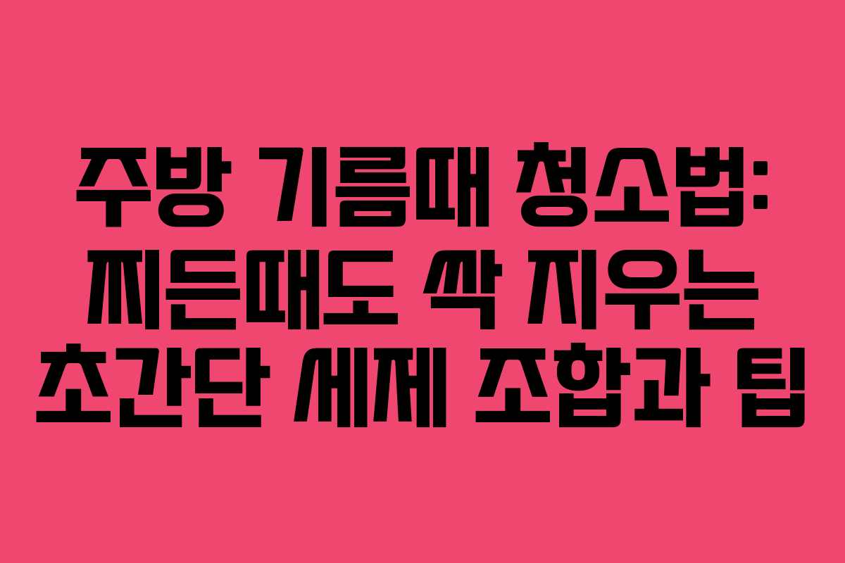 주방 기름때 청소법: 찌든때도 싹 지우는 초간단 세제 조합과 팁