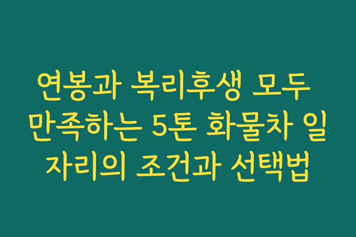연봉과 복리후생 모두 만족하는 5톤 화물차 일자리의 조건과 선택법