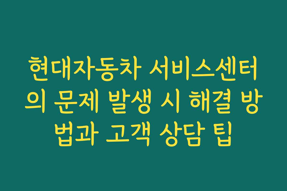 현대자동차 서비스센터의 문제 발생 시 해결 방법과 고객 상담 팁