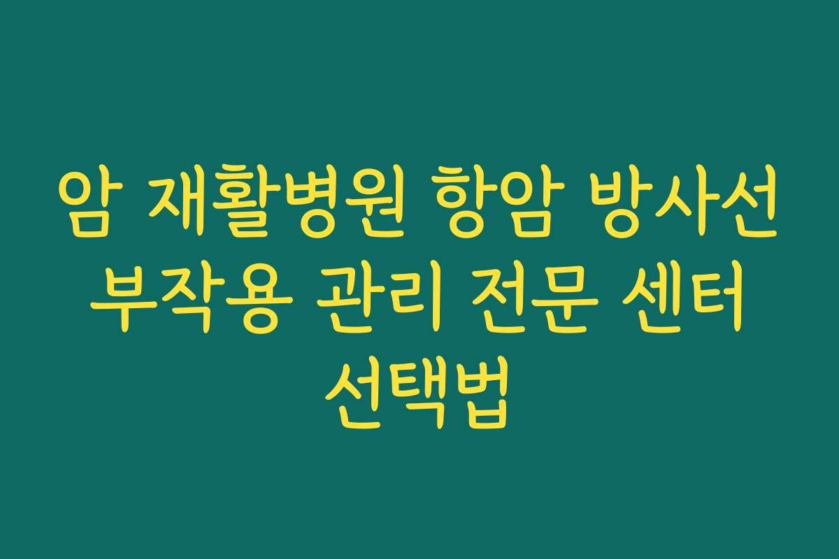 암 재활병원 항암 방사선 부작용 관리 전문 센터 선택법