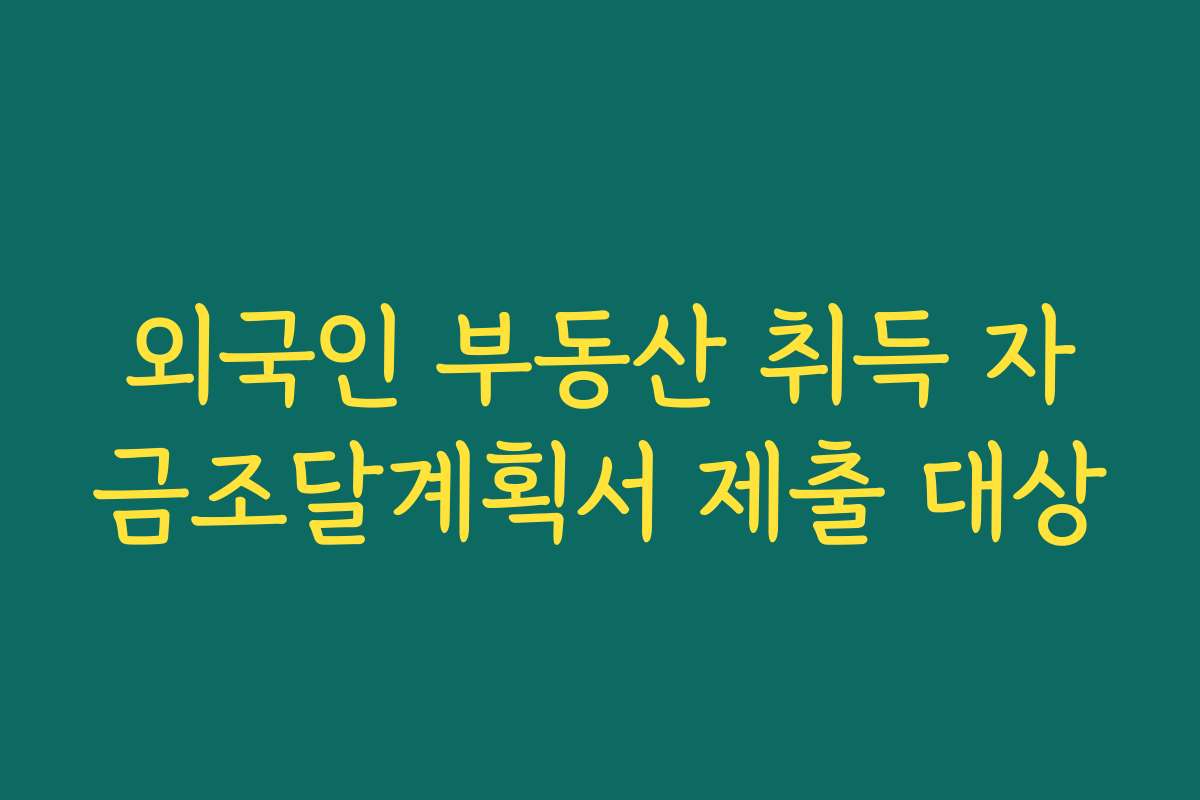 외국인 부동산 취득 자금조달계획서 제출 대상
