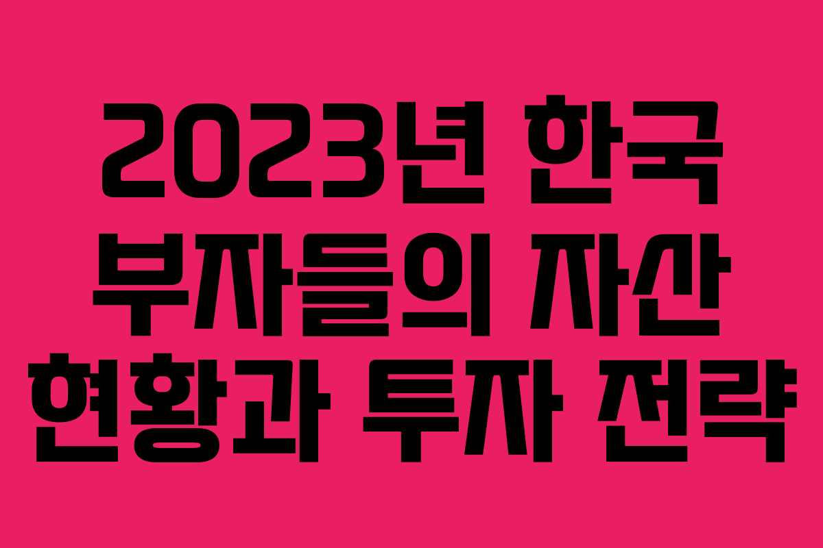 2023년 한국 부자들의 자산 현황과 투자 전략