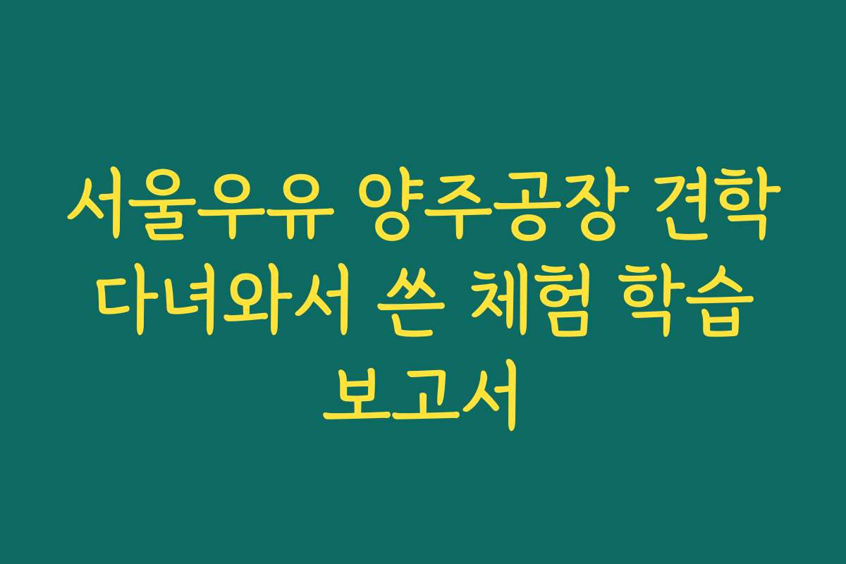 서울우유 양주공장 견학 다녀와서 쓴 체험 학습 보고서