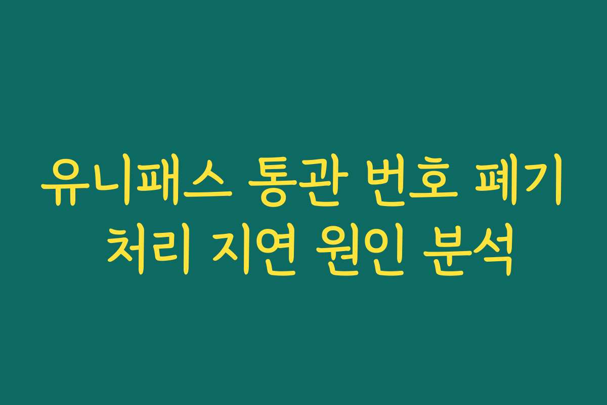 유니패스 통관 번호 폐기 처리 지연 원인 분석