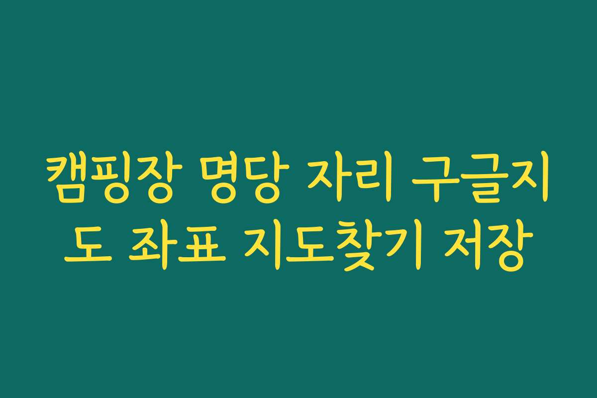 캠핑장 명당 자리 구글지도 좌표 지도찾기 저장