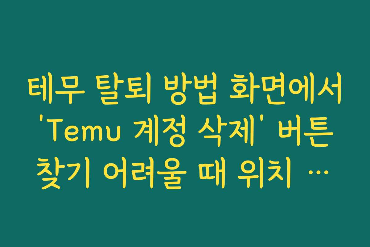테무 탈퇴 방법 화면에서 ‘Temu 계정 삭제’ 버튼 찾기 어려울 때 위치 설명