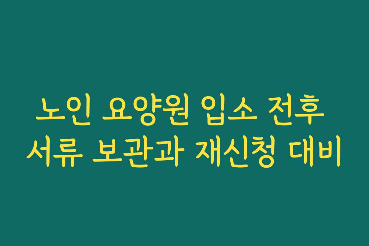 노인 요양원 입소 전후 서류 보관과 재신청 대비