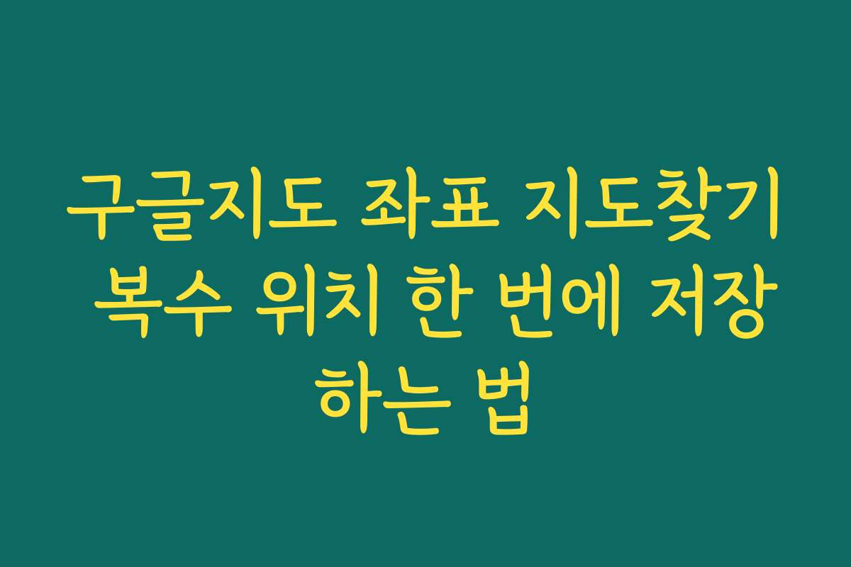 구글지도 좌표 지도찾기 복수 위치 한 번에 저장하는 법