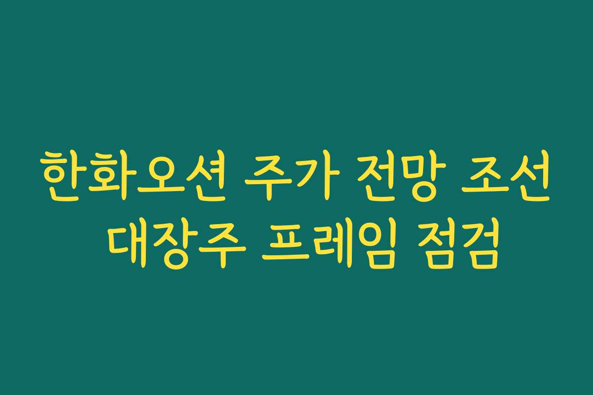 한화오션 주가 전망 조선 대장주 프레임 점검