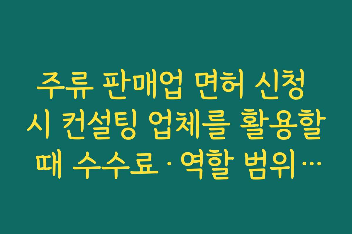 주류 판매업 면허 신청 시 컨설팅 업체를 활용할 때 수수료·역할 범위 명확히 하는 법