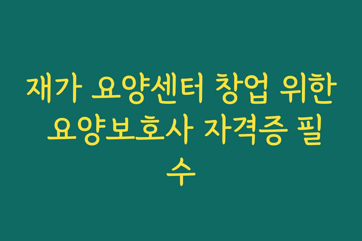재가 요양센터 창업 위한 요양보호사 자격증 필수