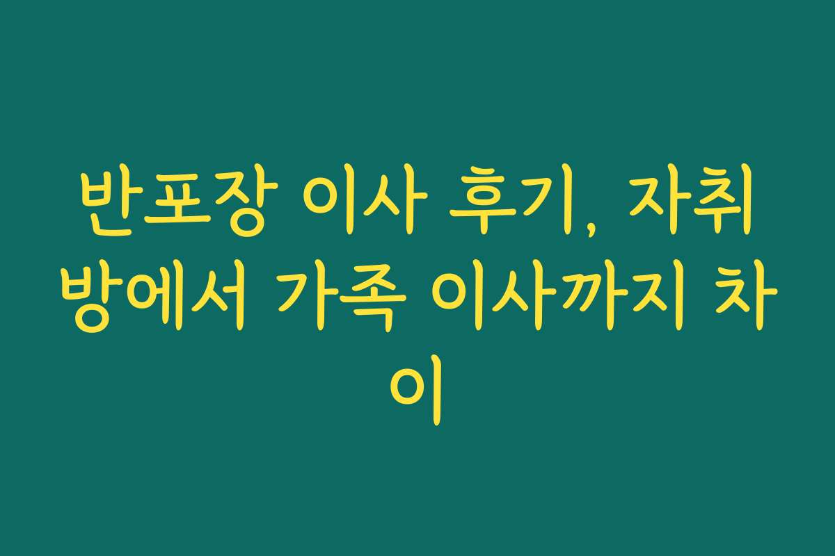 반포장 이사 후기, 자취방에서 가족 이사까지 차이