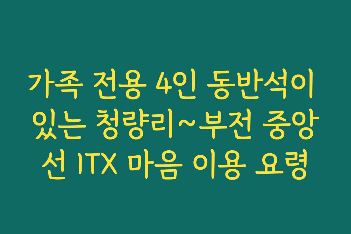 가족 전용 4인 동반석이 있는 청량리~부전 중앙선 ITX 마음 이용 요령
