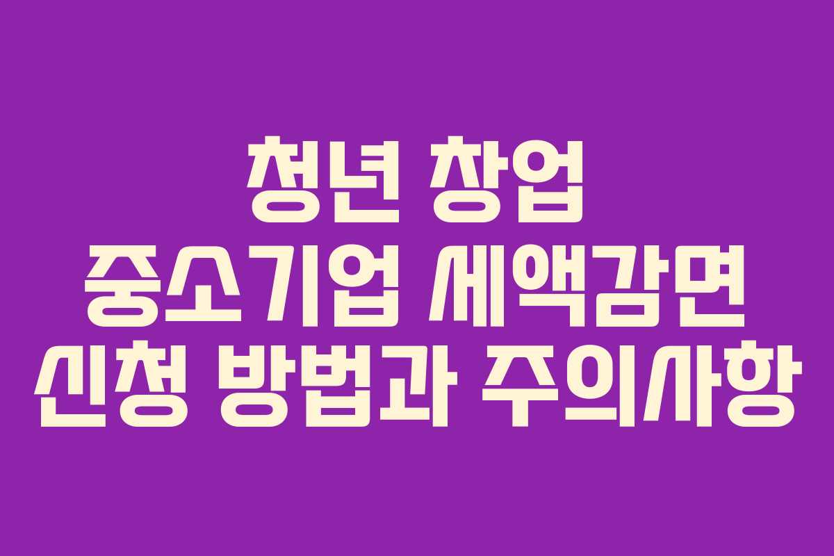 청년 창업 중소기업 세액감면 신청 방법과 주의사항