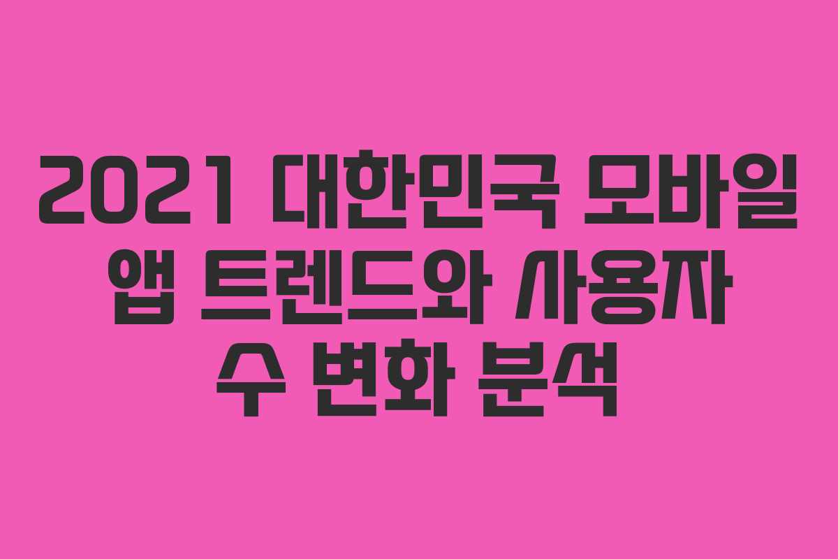 2021 대한민국 모바일 앱 트렌드와 사용자 수 변화 분석