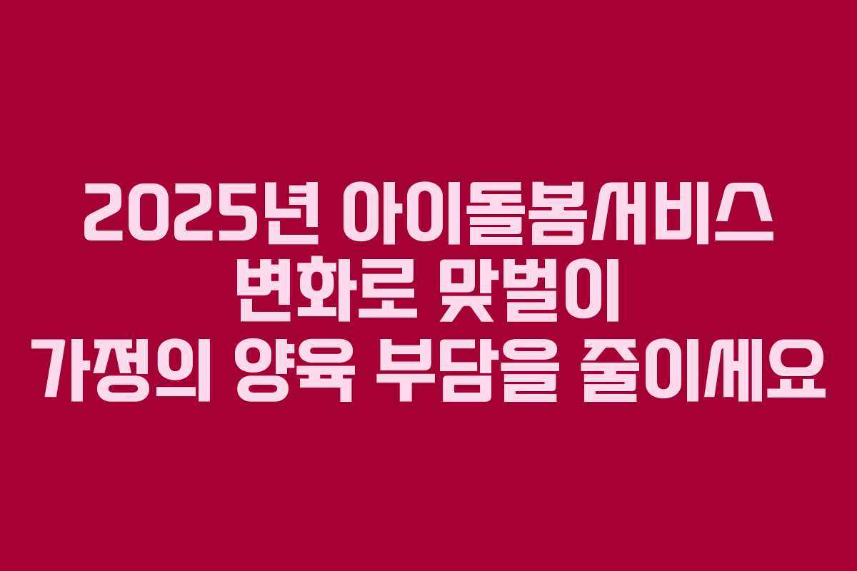 2025년 아이돌봄서비스 변화로 맞벌이 가정의 양육 부담을 줄이세요