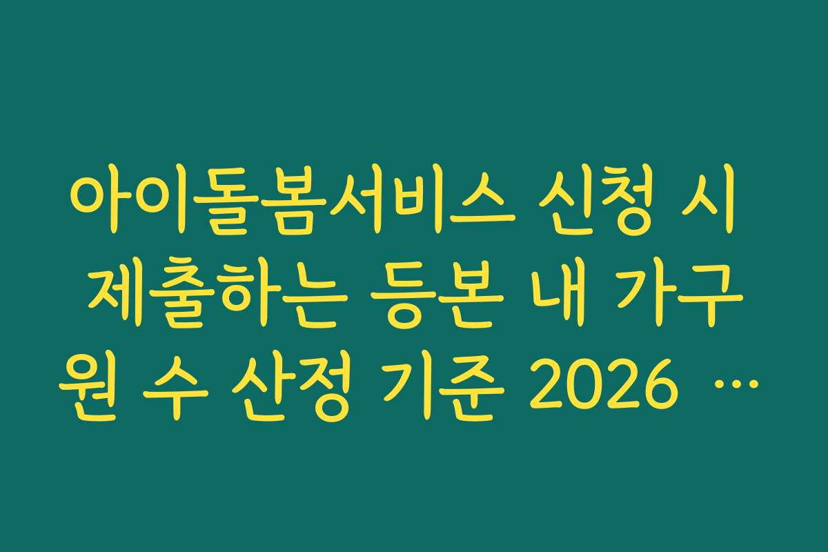 아이돌봄서비스 신청 시 제출하는 등본 내 가구원 수 산정 기준 2026 가이드