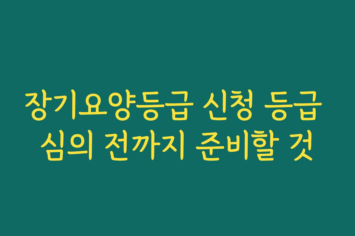 장기요양등급 신청 등급 심의 전까지 준비할 것