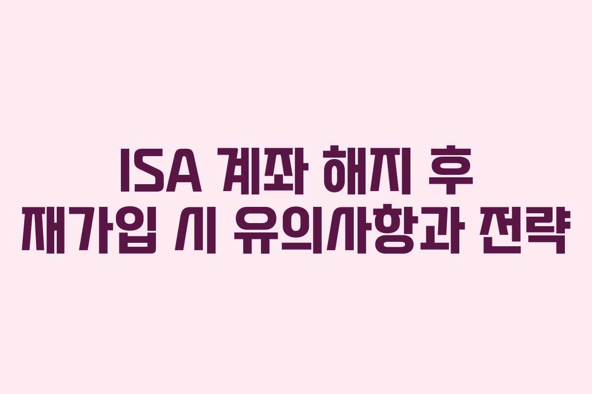ISA 계좌 해지 후 재가입 시 유의사항과 전략