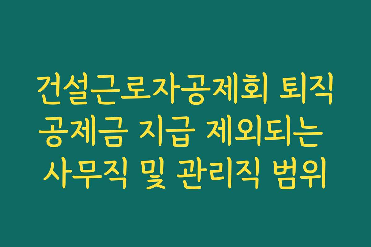 건설근로자공제회 퇴직공제금 지급 제외되는 사무직 및 관리직 범위