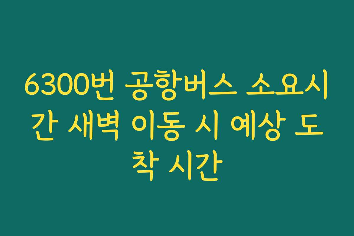 6300번 공항버스 소요시간 새벽 이동 시 예상 도착 시간