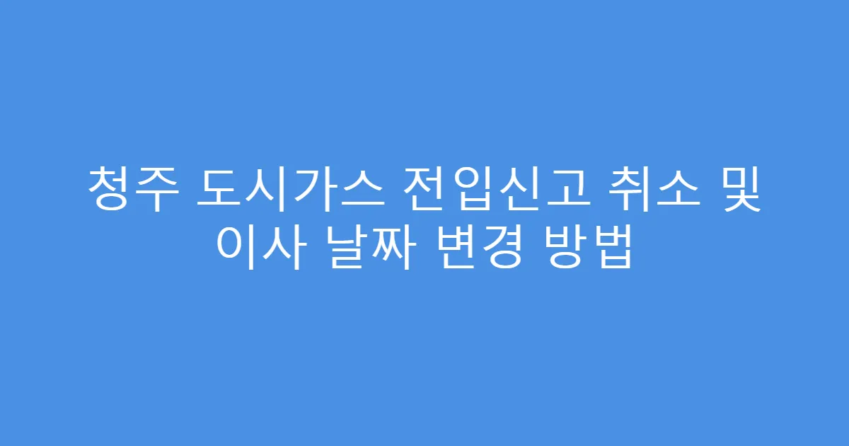 청주 도시가스 전입신고 취소 및 이사 날짜 변경 방법