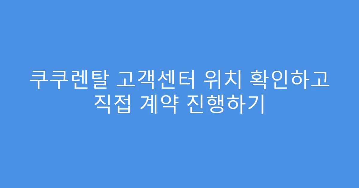 쿠쿠렌탈 고객센터 위치 확인하고 직접 계약 진행하기